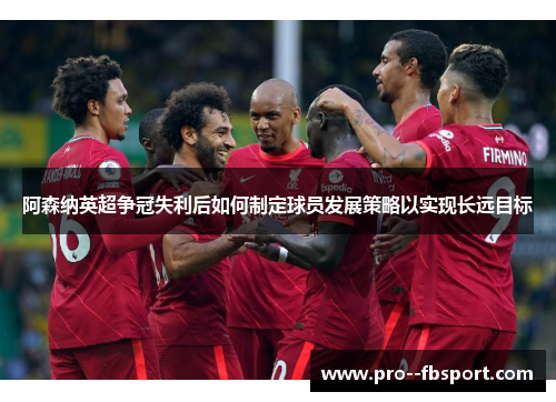 阿森纳英超争冠失利后如何制定球员发展策略以实现长远目标