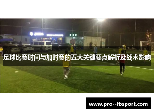 足球比赛时间与加时赛的五大关键要点解析及战术影响