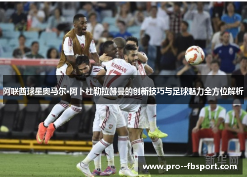 阿联酋球星奥马尔·阿卜杜勒拉赫曼的创新技巧与足球魅力全方位解析